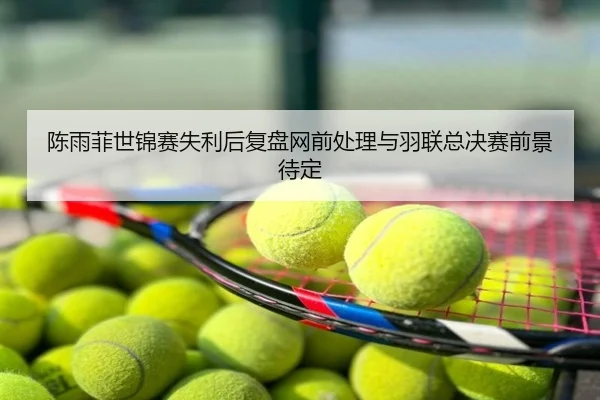 陈雨菲世锦赛失利后复盘网前处理与羽联总决赛前景待定