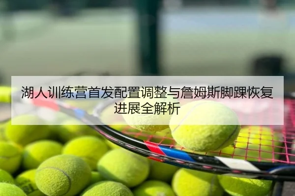 湖人训练营首发配置调整与詹姆斯脚踝恢复进展全解析