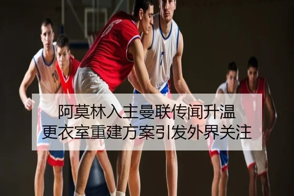 阿莫林入主曼联传闻升温 更衣室重建方案引发外界关注